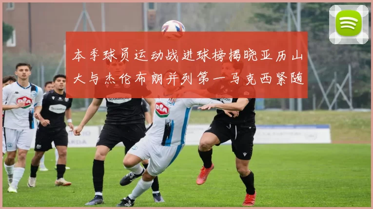 本季球员运动战进球榜揭晓亚历山大与杰伦布朗并列第一马克西紧随其后