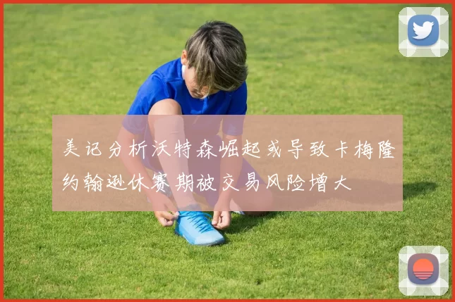 美记分析沃特森崛起或导致卡梅隆约翰逊休赛期被交易风险增大