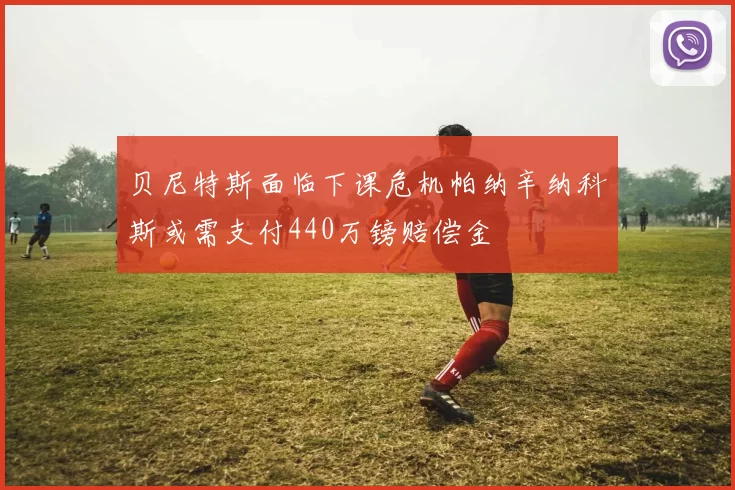 贝尼特斯面临下课危机帕纳辛纳科斯或需支付440万镑赔偿金