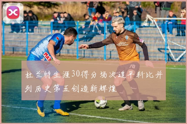 杜兰特生涯30得分场次追平科比并列历史第五创造新辉煌