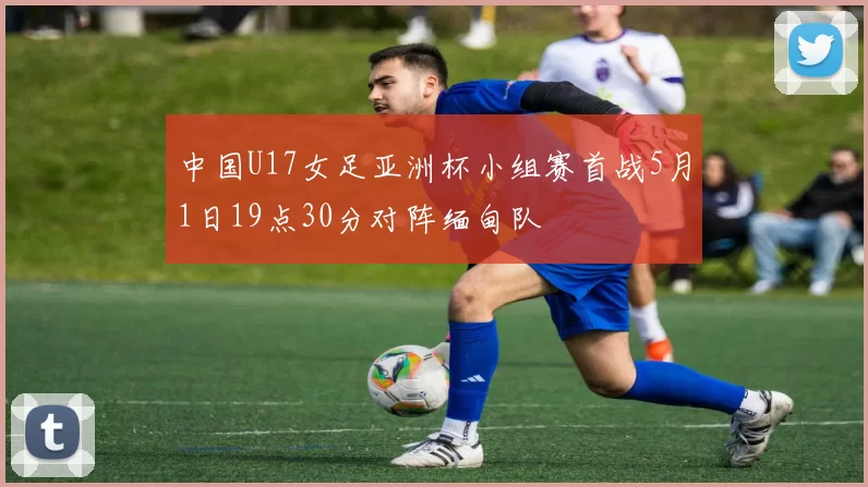 中国U17女足亚洲杯小组赛首战5月1日19点30分对阵缅甸队