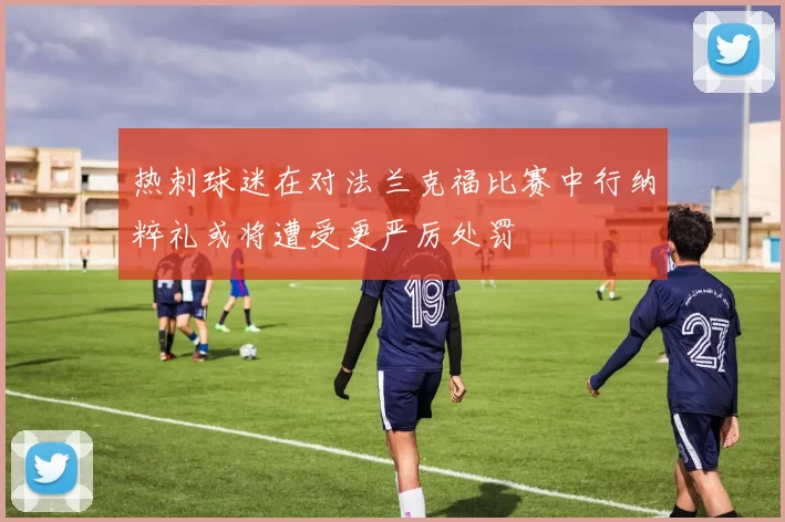 热刺球迷在对法兰克福比赛中行纳粹礼或将遭受更严厉处罚