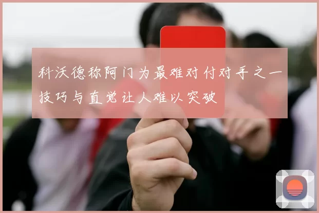 科沃德称阿门为最难对付对手之一技巧与直觉让人难以突破