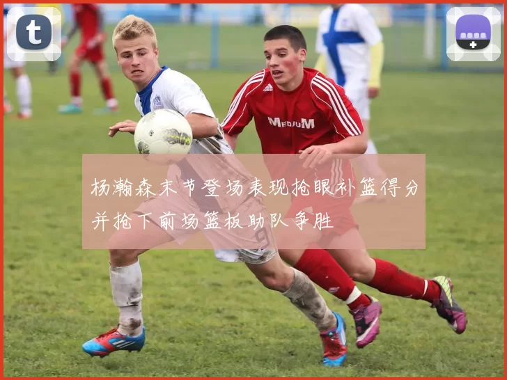 杨瀚森末节登场表现抢眼补篮得分并抢下前场篮板助队争胜