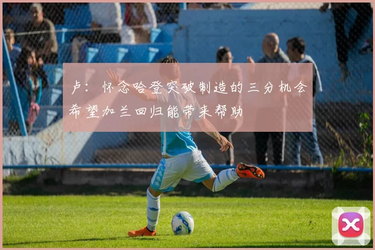 卢：怀念哈登突破制造的三分机会希望加兰回归能带来帮助