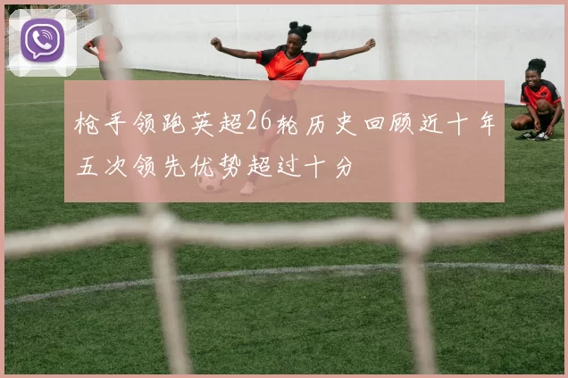 枪手领跑英超26轮历史回顾近十年五次领先优势超过十分