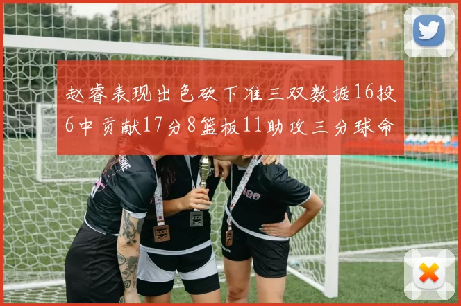 赵睿表现出色砍下准三双数据16投6中贡献17分8篮板11助攻三分球命中率高达385
