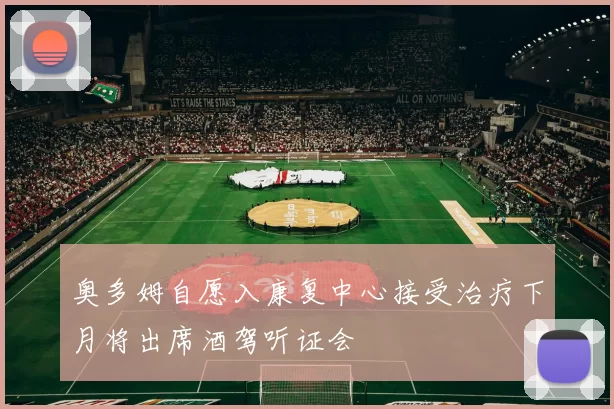 奥多姆自愿入康复中心接受治疗下月将出席酒驾听证会