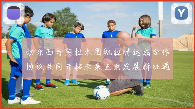 切尔西与阿拉木图凯拉特达成合作协议共同开拓未来互利发展新机遇
