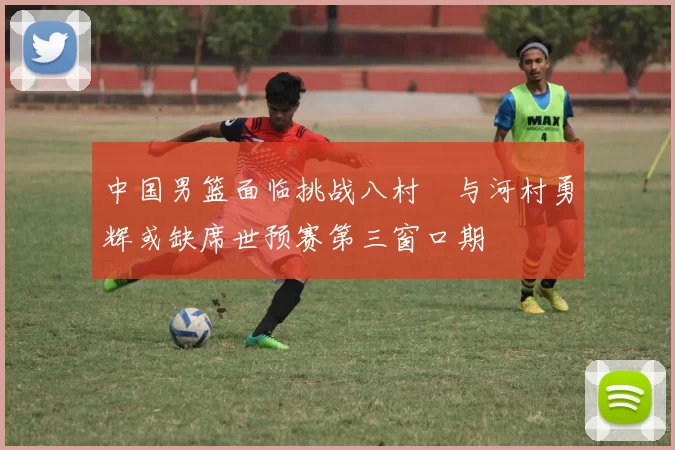 中国男篮面临挑战八村塁与河村勇辉或缺席世预赛第三窗口期