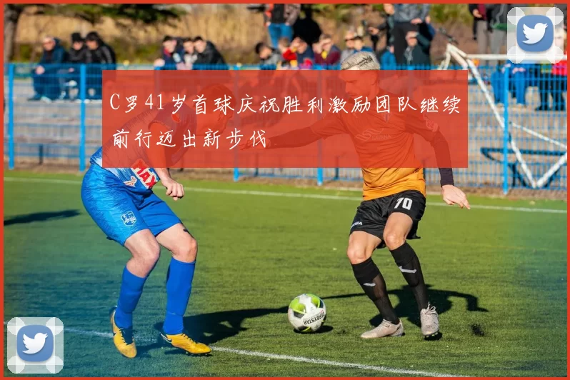 C罗41岁首球庆祝胜利激励团队继续前行迈出新步伐