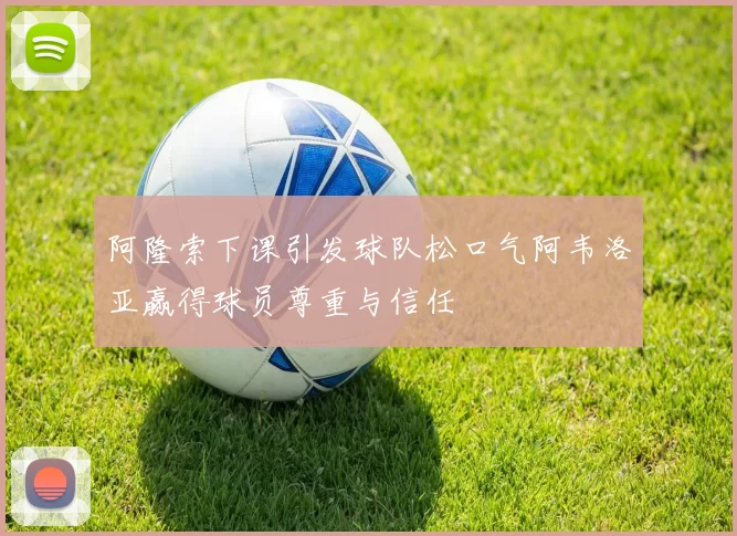阿隆索下课引发球队松口气阿韦洛亚赢得球员尊重与信任