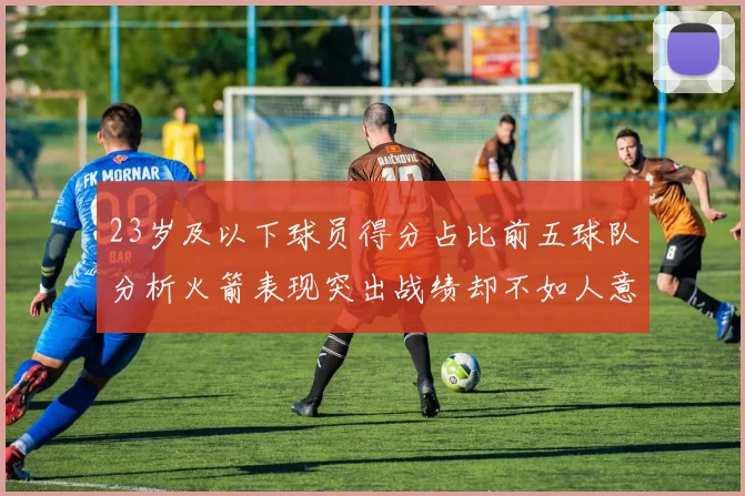 23岁及以下球员得分占比前五球队分析火箭表现突出战绩却不如人意