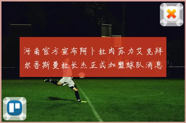 河南官方宣布阿卜杜肉苏力艾克拜尔吾斯曼杜长杰正式加盟球队消息