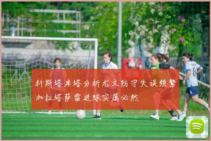 科斯塔库塔分析尤文防守失误频繁加拉塔萨雷进球实属必然