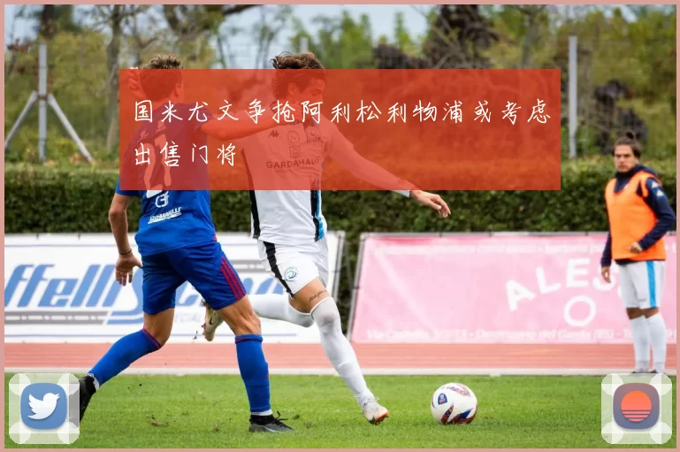 国米尤文争抢阿利松利物浦或考虑出售门将