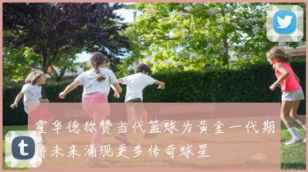 霍华德称赞当代篮球为黄金一代期待未来涌现更多传奇球星
