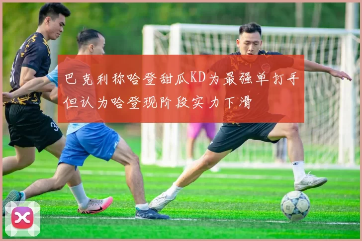 巴克利称哈登甜瓜KD为最强单打手但认为哈登现阶段实力下滑