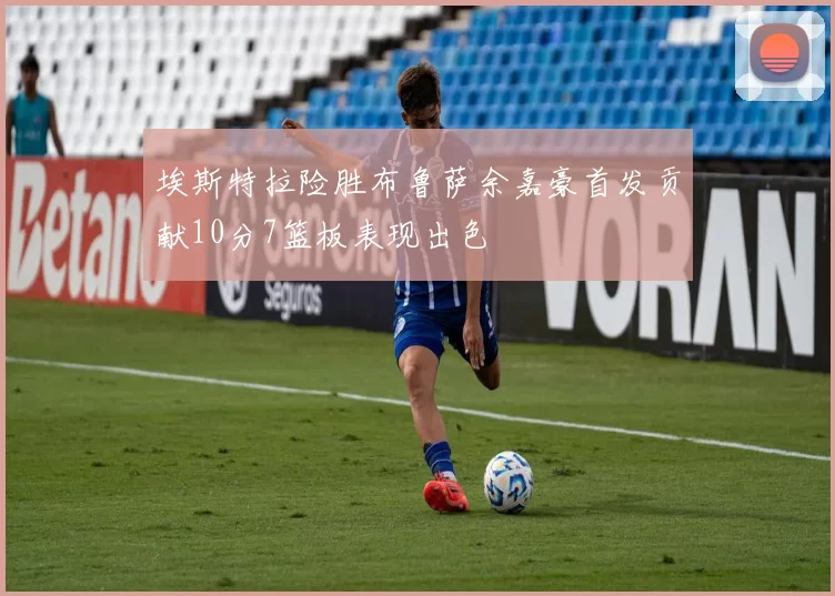 埃斯特拉险胜布鲁萨余嘉豪首发贡献10分7篮板表现出色