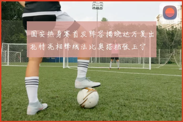 国安热身赛首发阵容揭晓达万复出孔特亮相锋线法比奥搭档张玉宁