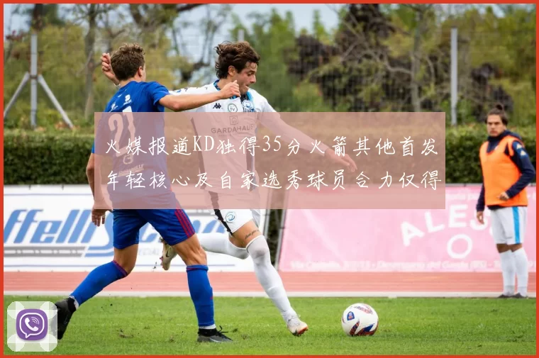 火媒报道KD独得35分火箭其他首发年轻核心及自家选秀球员合力仅得42分