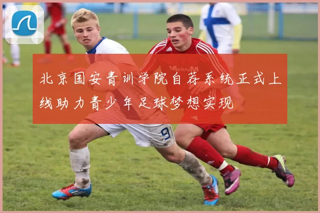 北京国安青训学院自荐系统正式上线助力青少年足球梦想实现