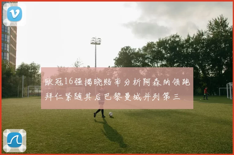 欧冠16强揭晓赔率分析阿森纳领跑拜仁紧随其后巴黎曼城并列第三