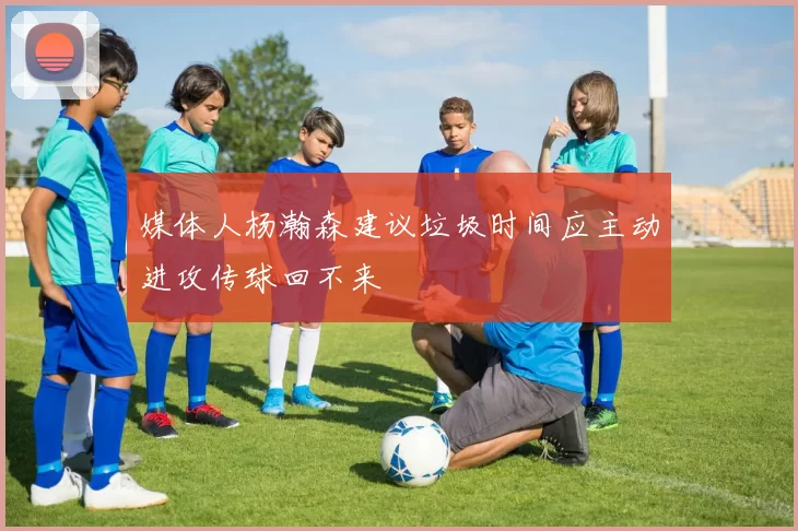 媒体人杨瀚森建议垃圾时间应主动进攻传球回不来