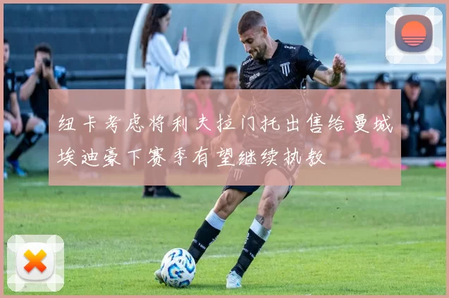 纽卡考虑将利夫拉门托出售给曼城埃迪豪下赛季有望继续执教