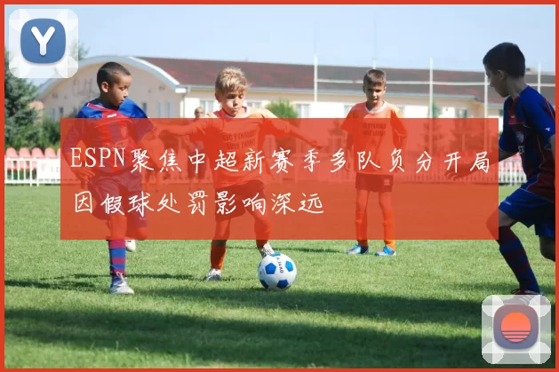 ESPN聚焦中超新赛季多队负分开局因假球处罚影响深远