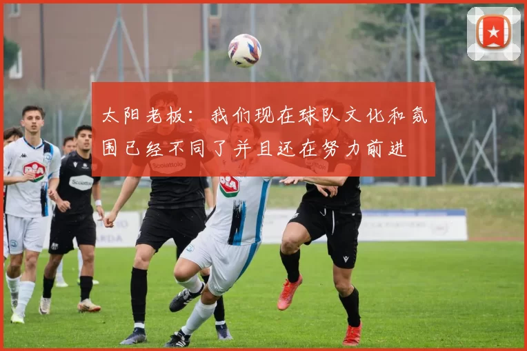 太阳老板：我们现在球队文化和氛围已经不同了并且还在努力前进